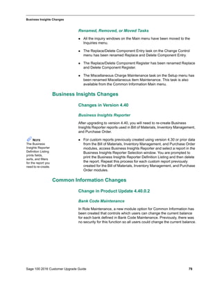 Sage 100 2016 Customer Upgrade Guide 79
_____________________________________________________________________________________________
Business Insights Changes
Renamed, Removed, or Moved Tasks
 All the inquiry windows on the Main menu have been moved to the
Inquiries menu.
 The Replace/Delete Component Entry task on the Change Control
menu has been renamed Replace and Delete Component Entry.
 The Replace/Delete Component Register has been renamed Replace
and Delete Component Register.
 The Miscellaneous Charge Maintenance task on the Setup menu has
been renamed Miscellaneous Item Maintenance. This task is also
available from the Common Information Main menu.
Business Insights Changes
Changes in Version 4.40
Business Insights Reporter
After upgrading to version 4.40, you will need to re-create Business
Insights Reporter reports used in Bill of Materials, Inventory Management,
and Purchase Order.
 For custom reports previously created using version 4.30 or prior data
from the Bill of Materials, Inventory Management, and Purchase Order
modules, access Business Insights Reporter and select a report in the
Business Insights Reporter Selection window. You are prompted to
print the Business Insights Reporter Definition Listing and then delete
the report. Repeat this process for each custom report previously
created for the Bill of Materials, Inventory Management, and Purchase
Order modules.
Common Information Changes
Change in Product Update 4.40.0.2
Bank Code Maintenance
In Role Maintenance, a new module option for Common Information has
been created that controls which users can change the current balance
for each bank defined in Bank Code Maintenance. Previously, there was
no security for this function so all users could change the current balance.
NOTE
The Business
Insights Reporter
Definition Listing
prints fields,
sorts, and filters
for the report you
need to re-create.
 