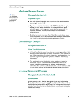 Sage 100 2016 Customer Upgrade Guide 82
_____________________________________________________________________________________________
eBusiness Manager Changes
eBusiness Manager Changes
Changes in Version 4.40
Sage Web Engine
 You must uninstall the Sage Web Engine, and then re-install it after
upgrading to version 4.40.
 If you have customized templates in the IW folder, back them up in
another location before uninstalling the Sage Web Engine. After
uninstalling, you must merge your customized templates with the
Standard templates as some have changed for corrections or
enhancements.
 Enabling item code expansion (from 15 to 30 characters) can cause
layout changes in your HTML templates when rendering in a browser.
You should verify if your customized templates are affected.
General Ledger Changes
Changes in Version 4.40
Fiscal Year Maintenance
 In Fiscal Year Maintenance, if you change an existing period-end date
and/or year, the Item History by Period information is now included as
part of the recalculation. Previously, the system recalculated only the
General Ledger Posting History by Period and Sales Order Recap
information.
 The functionality of the Recalculate button has been changed to
recalculate only the Sales Order Recap information. Previously,
clicking this button recalculated the General Ledger summary
information. You can now use the Recalculate Account Balances utility
on the Utilities menu to recalculate the General Ledger information.
Inventory Management Changes
Changes in Product Update 4.40.0.5
Inactive Items
An Inactive Item check box has been added to the Item Maintenance,
Product Line Maintenance, and Apply Product Line Information windows.
Internet enabled items cannot be inactive. If the Inactive Item check box is
selected for an item, its Internet Enabled check box will automatically be
cleared and disabled.
NOTE
The eBusiness
Manager module
is not available
for Sage 100
Premium.
 
