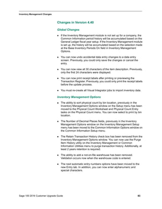 Sage 100 2016 Customer Upgrade Guide 83
_____________________________________________________________________________________________
Inventory Management Changes
Changes in Version 4.40
Global Changes
 If the Inventory Management module is not set up for a company, the
Common Information period history will be accumulated based on the
General Ledger fiscal year setup. If the Inventory Management module
is set up, the history will be accumulated based on the selection made
at the Base Inventory Periods On field in Inventory Management
Options.
 You can now undo accidental data entry changes to a data entry
screen. Previously, you could only save the changes or cancel the
entry.
 You can now view all 30 characters of the item description. Previously,
only the first 24 characters were displayed.
 You can now print receipt labels after printing or previewing the
Transaction Register. Previously, you could only print the receipt labels
before the update process.
 You must re-create all Visual Integrator jobs to import inventory data.
Inventory Management Options
 The ability to sort physical count by bin location, previously in the
Inventory Management Options window on the Setup menu has been
moved to the Physical Count Worksheet and Physical Count Entry
tasks on the Physical Count menu. You can now select to print by bin
location.
 The Number of Decimal Places fields, previously in the Inventory
Management Options window on the Inventory Management Setup
menu has been moved to the Common Information Options window on
the Common Information Setup menu.
 The Retain Transaction History check box has been removed from the
Inventory Management Options window. You can now use the Purge
Item History utility on the Inventory Management or Common
Information Utilities menu to purge transaction history. Additionally, at
least 2 years retention is required.
 The ability to add a not-on-file warehouse has been removed.
Validation occurs now when the warehouse code is entered.
 The next automatic entry numbers options have been moved to the
new Entry tab. In addition, you can now enter alphanumeric and
special characters.
 