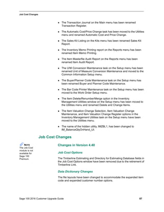 Sage 100 2016 Customer Upgrade Guide 87
_____________________________________________________________________________________________
Job Cost Changes
 The Transaction Journal on the Main menu has been renamed
Transaction Register.
 The Automatic Cost/Price Change task has been moved to the Utilities
menu and renamed Automatic Cost and Price Change.
 The Sales Kit Listing on the Kits menu has been renamed Sales Kit
Report.
 The Inventory Memo Printing report on the Reports menu has been
renamed Item Memo Printing.
 The Item Masterfile Audit Report on the Reports menu has been
renamed Item Audit Report.
 The U/M Conversion Maintenance task on the Setup menu has been
renamed Unit of Measure Conversion Maintenance and moved to the
Common Information Setup menu.
 The Buyer/Planner Code Maintenance task on the Setup menu has
been renamed Buyer and Planner Code Maintenance.
 The Bar Code Printer Maintenance task on the Setup menu has been
moved to the Work Order Setup menu.
 The Item Delete/Renumber/Merge option in the Inventory
Management Utilities window on the Setup menu has been moved to
the Utilities menu and renamed Delete and Change Items.
 The Item Valuation Change Selection, Item Valuation Change
Maintenance, and Item Valuation Change Register options in the
Inventory Management Utilities task on the Setup menu have been
moved to the Utilities menu.
 The name of the hidden utility, IMZBL1, has been changed to
IM_BalanceQtyOnHand_UI.
Job Cost Changes
Changes in Version 4.40
Job Cost Options
The Timberline Estimating and Directory for Estimating Database fields in
the Job Cost Options window have been removed due to the retirement of
Timberline Link.
Data Dictionary Changes
The file layouts have been changed to accommodate the expanded item
code and expanded customer number options.
NOTE
The Job Cost
module is not
available for
Sage 100
Premium.
 