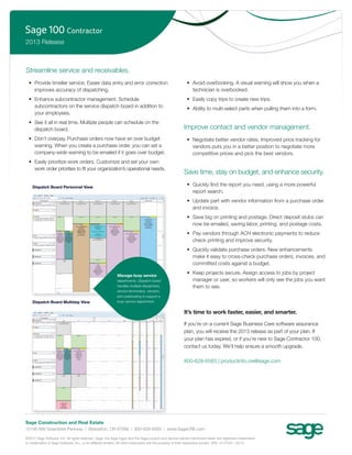 2013 Release



Streamline service and receivables.
  • Provide timelier service. Easier data entry and error correction                                    • Avoid overbooking. A visual warning will show you when a
    improves accuracy of dispatching.                                                                     technician is overbooked.
  • Enhance subcontractor management. Schedule                                                          • Easily copy trips to create new trips.
    subcontractors on the service dispatch board in addition to                                         • Ability to multi-select parts when pulling them into a form.
    your employees.
  • See it all in real time. Multiple people can schedule on the
    dispatch board.                                                                                   Improve contact and vendor management.
  • Don’t overpay. Purchase orders now have an over budget                                              • Negotiate better vendor rates. Improved price tracking for
    warning. When you create a purchase order, you can set a                                              vendors puts you in a better position to negotiate more
    company-wide warning to be emailed if it goes over budget.                                            competitive prices and pick the best vendors.
  • Easily prioritize work orders. Customize and set your own
    work order priorities to ﬁt your organization’s operational needs.
                                                                                                      Save time, stay on budget, and enhance security.

    Dispatch Board Personnel View
                                                                                                        • Quickly ﬁnd the report you need, using a more powerful
                                                                                                          report search.
                                                                                                        • Update part with vendor information from a purchase order
                                                                                                          and invoice.
                                                                                                        • Save big on printing and postage. Direct deposit stubs can
                                                                                                          now be emailed, saving labor, printing, and postage costs.
                                                                                                        • Pay vendors through ACH electronic payments to reduce
                                                                                                          check printing and improve security.
                                                                                                        • Quickly validate purchase orders. New enhancements
                                                                                                          make it easy to cross-check purchase orders, invoices, and
                                                                                                          committed costs against a budget.

                                                           Manage busy service
                                                                                                        • Keep projects secure. Assign access to jobs by project
                                                           departments. Dispatch board                    manager or user, so workers will only see the jobs you want
                                                           handles multiple dispatchers,                  them to see.
                                                           service technicians, vendors,
                                                           and overbooking to support a
    Dispatch Board Multiday View                           busy service department.


                                                                                                      It’s time to work faster, easier, and smarter.

                                                                                                      If you’re on a current Sage Business Care software assurance
                                                                                                      plan, you will receive the 2013 release as part of your plan. If
                                                                                                      your plan has expired, or if you’re new to Sage Contractor 100,
                                                                                                      contact us today. We’ll help ensure a smooth upgrade.

                                                                                                      800-628-6583 | productinfo.cre@sage.com




Sage Construction and Real Estate
15195 NW Greenbrier Parkway | Beaverton, OR 97006 | 800-628-6583 | www.SageCRE.com

©2012 Sage Software, Inc. All rights reserved. Sage, the Sage logos and the Sage product and service names mentioned herein are registered trademarks
or trademarks of Sage Software, Inc., or its afﬁliated entities. All other trademarks are the property of their respective owners. SPK 12-01947 03/12
 