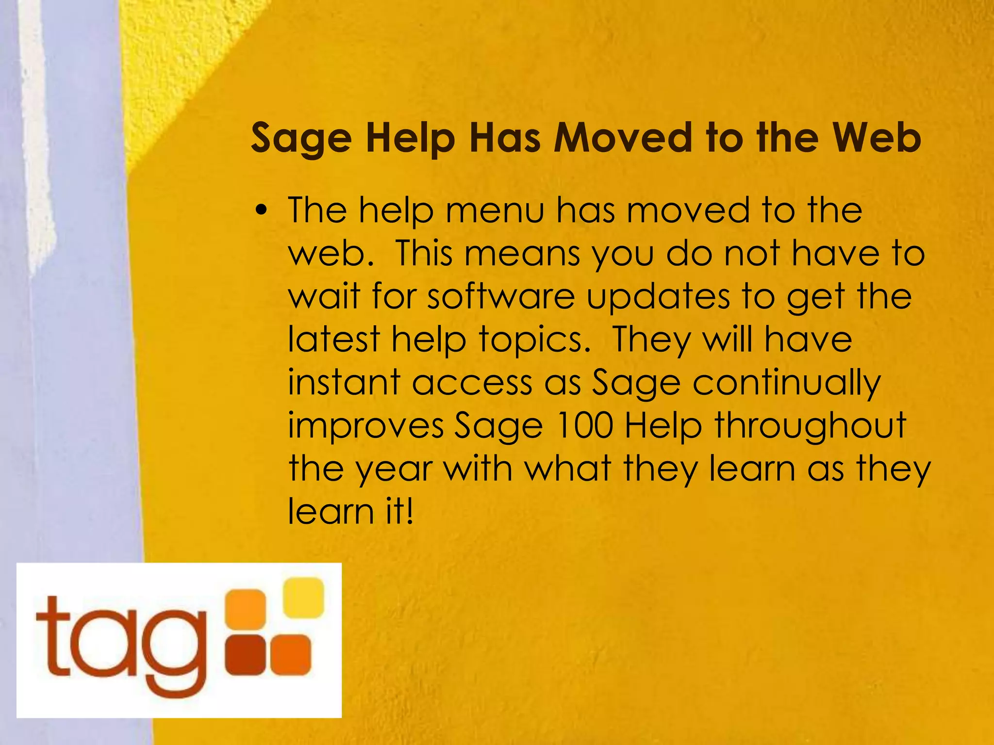 Sage Help Has Moved to the Web
• The help menu has moved to the
web. This means you do not have to
wait for software updates to get the
latest help topics. They will have
instant access as Sage continually
improves Sage 100 Help throughout
the year with what they learn as they
learn it!
 