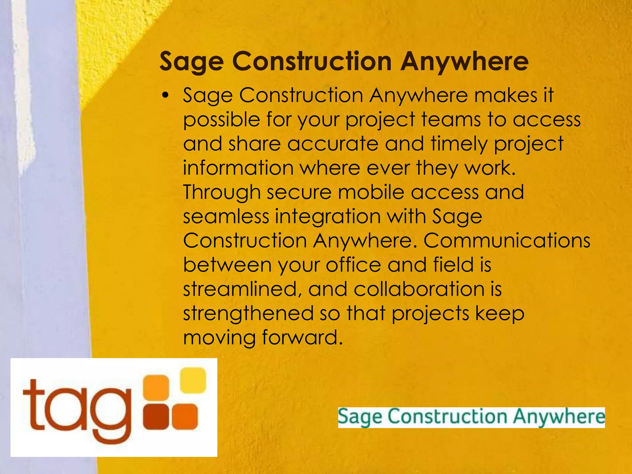Sage Construction Anywhere
• Sage Construction Anywhere makes it
possible for your project teams to access
and share accurate and timely project
information where ever they work.
Through secure mobile access and
seamless integration with Sage
Construction Anywhere. Communications
between your office and field is
streamlined, and collaboration is
strengthened so that projects keep
moving forward.
 