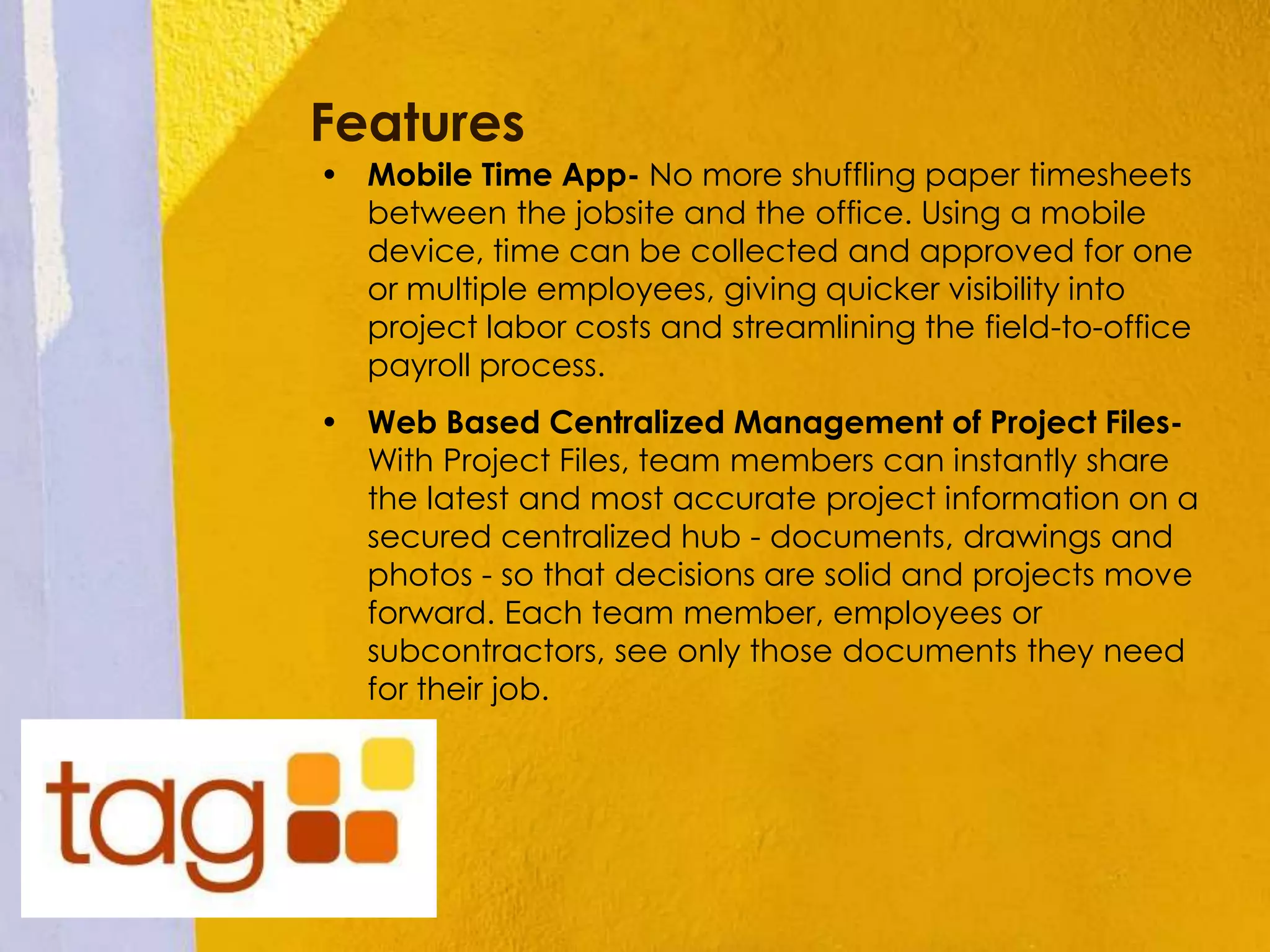 Features
• Mobile Time App- No more shuffling paper timesheets
between the jobsite and the office. Using a mobile
device, time can be collected and approved for one
or multiple employees, giving quicker visibility into
project labor costs and streamlining the field-to-office
payroll process.
• Web Based Centralized Management of Project Files-
With Project Files, team members can instantly share
the latest and most accurate project information on a
secured centralized hub - documents, drawings and
photos - so that decisions are solid and projects move
forward. Each team member, employees or
subcontractors, see only those documents they need
for their job.
 