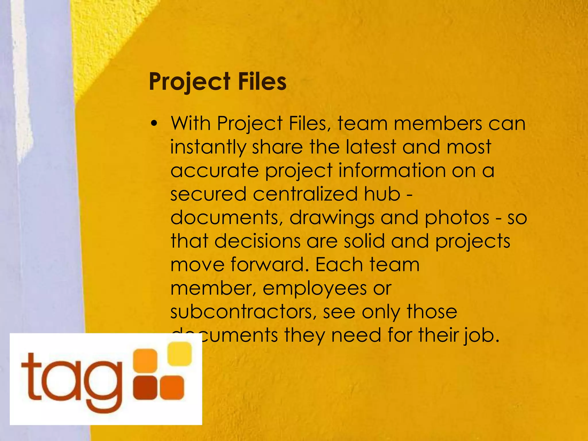 Project Files
• With Project Files, team members can
instantly share the latest and most
accurate project information on a
secured centralized hub -
documents, drawings and photos - so
that decisions are solid and projects
move forward. Each team
member, employees or
subcontractors, see only those
documents they need for their job.
 