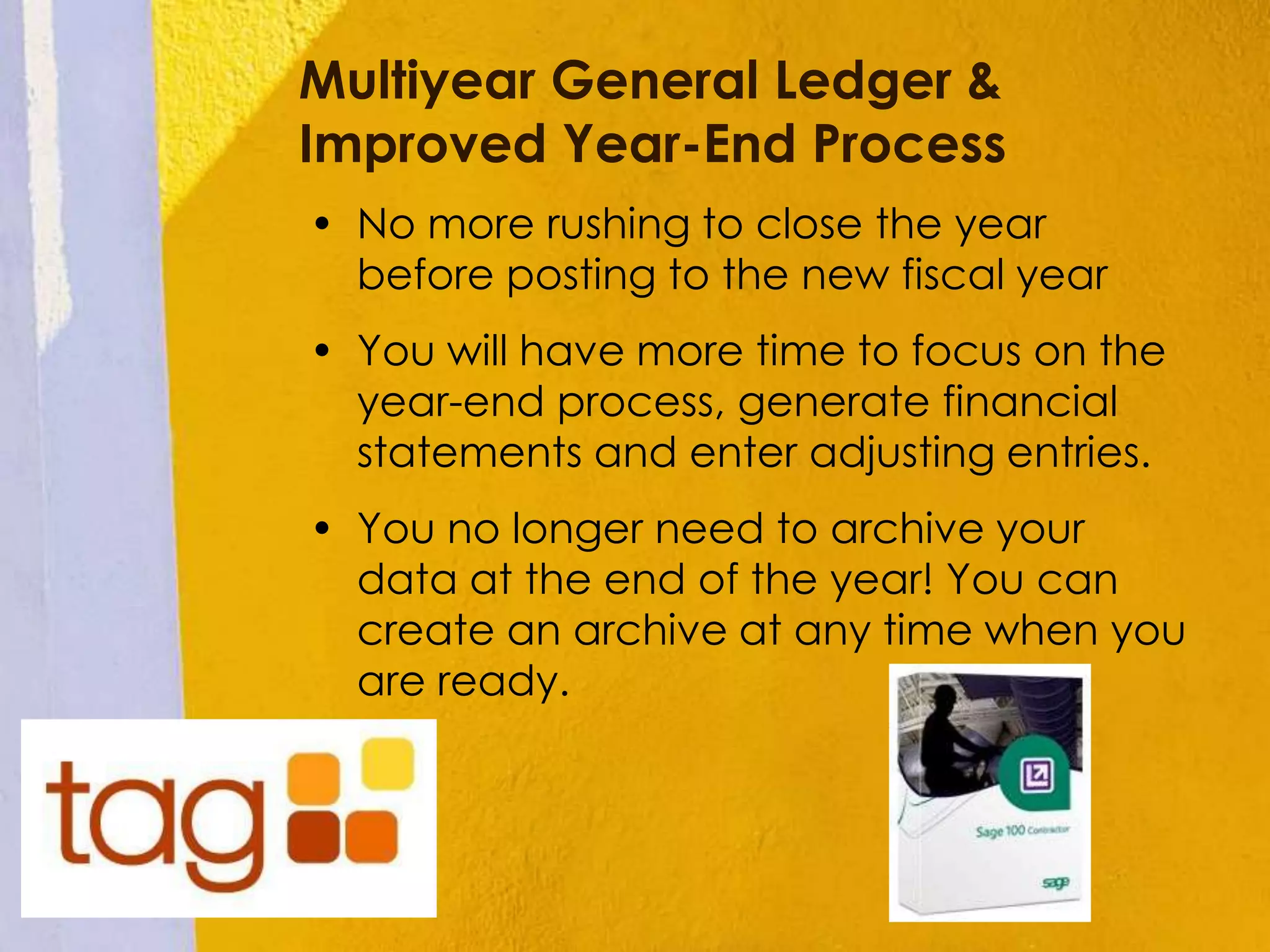 Multiyear General Ledger &
Improved Year-End Process
• No more rushing to close the year
before posting to the new fiscal year
• You will have more time to focus on the
year-end process, generate financial
statements and enter adjusting entries.
• You no longer need to archive your
data at the end of the year! You can
create an archive at any time when you
are ready.
 