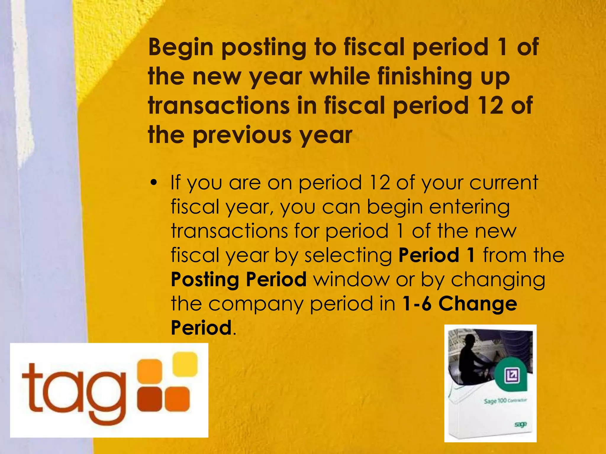 Begin posting to fiscal period 1 of
the new year while finishing up
transactions in fiscal period 12 of
the previous year
• If you are on period 12 of your current
fiscal year, you can begin entering
transactions for period 1 of the new
fiscal year by selecting Period 1 from the
Posting Period window or by changing
the company period in 1-6 Change
Period.
 