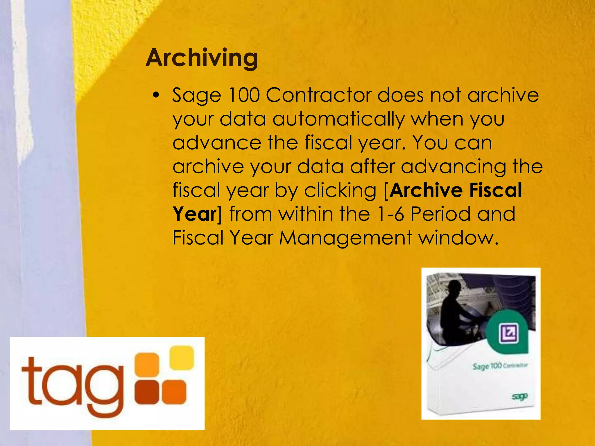 Archiving
• Sage 100 Contractor does not archive
your data automatically when you
advance the fiscal year. You can
archive your data after advancing the
fiscal year by clicking [Archive Fiscal
Year] from within the 1-6 Period and
Fiscal Year Management window.
 