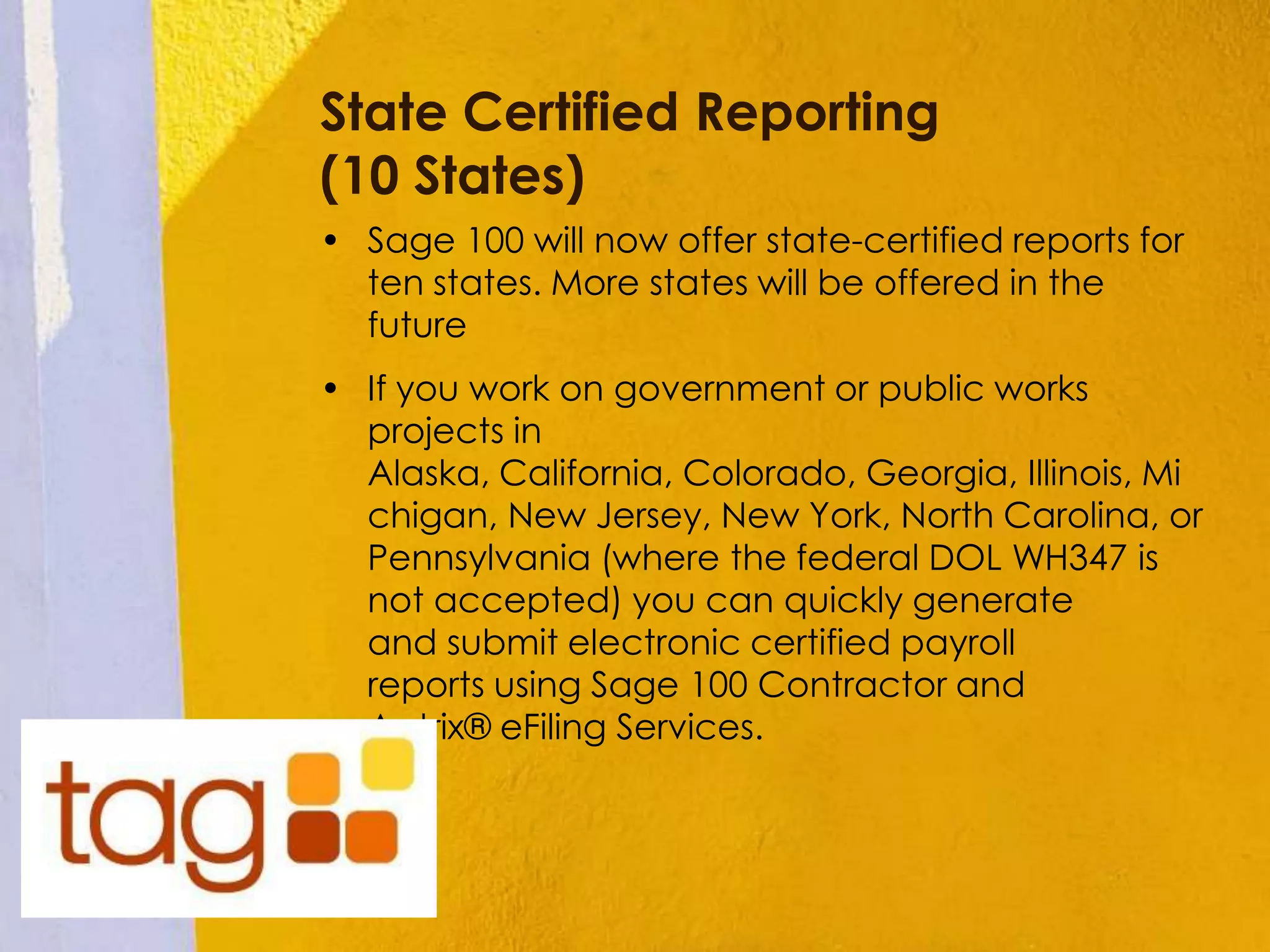 State Certified Reporting
(10 States)
• Sage 100 will now offer state-certified reports for
ten states. More states will be offered in the
future
• If you work on government or public works
projects in
Alaska, California, Colorado, Georgia, Illinois, Mi
chigan, New Jersey, New York, North Carolina, or
Pennsylvania (where the federal DOL WH347 is
not accepted) you can quickly generate
and submit electronic certified payroll
reports using Sage 100 Contractor and
Aatrix® eFiling Services.
 
