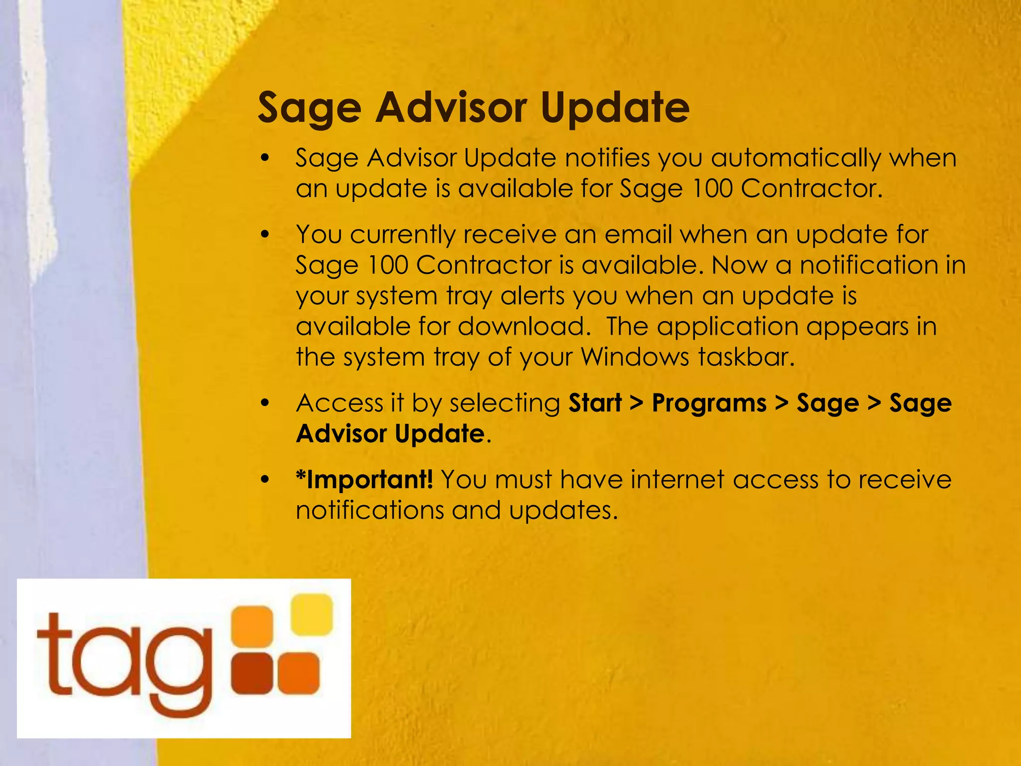 Sage Advisor Update
• Sage Advisor Update notifies you automatically when
an update is available for Sage 100 Contractor.
• You currently receive an email when an update for
Sage 100 Contractor is available. Now a notification in
your system tray alerts you when an update is
available for download. The application appears in
the system tray of your Windows taskbar.
• Access it by selecting Start > Programs > Sage > Sage
Advisor Update.
• *Important! You must have internet access to receive
notifications and updates.
 