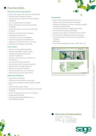 Fonctionnalités
Gestion de contacts et prospection
• Gestion des comptes, des contacts et des prospects
• Fichiers prospects séparés des clients
                                                            Paramétrage
• Prévisions de ventes, tableaux de bord et rapports
  graphiques                                                • Import / export de données (Ms Excel®, texte…)
• Suivi des opportunités et des affaires                    • Tableaux de bord interactifs personnalisables
• Gestion des activités, des agendas individuels            • Utilisation sur ordinateur en réseau, ordinateur portable,
  et collectifs                                               Smartphone, tablette tactile
• Gestion des secteurs commerciaux et des cycles            • Procédures d’escalades et rappels automatiques
  de ventes                                                 • Synchronisation avec Microsoft Outlook®
• Réalisation des devis et des commandes                    • Intégration avec Sage 30 / 100 Gestion Commerciale i7
• Bibliothèque de documents                                 • Personnalisation intégrale des fiches, des processus…
• Consultation et saisie sur Smartphone                     • Gestion des secteurs et des droits d’accès aux fiches
• Chaînes de prospection et de fidélisation                   et champs
• Pilotage transversal de l’activité commerciale            • Multilingue
• Management de l’équipe commerciale                        • Ouverture et développement (sData, HTML, Java, .net)

Service clients
• Gestion, suivi et traçabilité des tickets
• Historique des appels, courriers, emails…
• Attribution automatique des tickets
  selon les compétences
• Suivi des contrats de services (maintenance,
  interventions…)




                                                                                                                                 Sage Software, SARL au capital de 13 100 000 DH – Siège social : 193, Bd de la Résistance – 20490 Casablanca - La société Sage est locataire-gérant des
• Envoi de solutions types par email
• Gestion des activités et des communications




                                                                                                                                 sociétés Ciel et Sage FDC. Les informations contenues dans le présent document peuvent faire l’objet de modifications sans notification préalable.
• Extranet clients accessible 24h/24, 7j/7
• Base de connaissances centralisée
• Détection de leads avec suivi commercial
• Reporting de l’activité du service clients
                                                            Extranet clients pour suivre et saisir les demandes 24h/24 et 7j/7
Marketing et fidélisation
• Segmentation et profiling
• Planification des opérations commerciales
• Gestion des campagnes marketing (étapes, budgets,
  ROI…)
• Générateur de requêtes intégré
• Traçabilité commerciale de la détection à la conclusion
  de l’affaire
• Gestion des appels sortants avec C.T.I (en option)
• Publipostage et emailing
• Gestion de l’eMarketing (Media Sociaux…)
  et du SMSing (en option)




                                                                   Pour plus d’informations
                                                                   www.sage.ma - info@sage.ma
                                                                   Au Maroc - Tel : + 212 5 290 290 90
                                                                   En Tunisie - Tel : + 216 70 83 99 80
                                                                                Fax : + 212 80 20 820 29
 