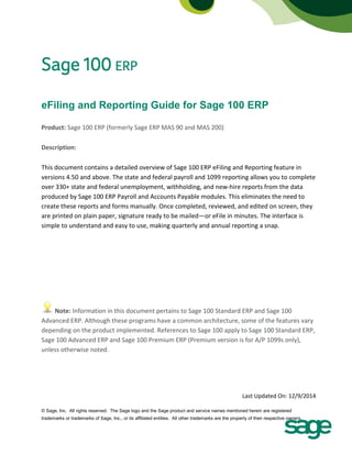eFiling and Reporting Guide for Sage 100 ERP 
Product: Sage 100 ERP (formerly Sage ERP MAS 90 and MAS 200) 
Description: 
This document contains a detailed overview of Sage 100 ERP eFiling and Reporting feature in versions 4.50 and above. The state and federal payroll and 1099 reporting allows you to complete over 330+ state and federal unemployment, withholding, and new-hire reports from the data produced by Sage 100 ERP Payroll and Accounts Payable modules. This eliminates the need to create these reports and forms manually. Once completed, reviewed, and edited on screen, they are printed on plain paper, signature ready to be mailed—or eFile in minutes. The interface is simple to understand and easy to use, making quarterly and annual reporting a snap. 
Note: Information in this document pertains to Sage 100 Standard ERP and Sage 100 Advanced ERP. Although these programs have a common architecture, some of the features vary depending on the product implemented. References to Sage 100 apply to Sage 100 Standard ERP, Sage 100 Advanced ERP and Sage 100 Premium ERP (Premium version is for A/P 1099s only), unless otherwise noted. 
Last Updated On: 12/9/2014 © Sage, Inc. All rights reserved. The Sage logo and the Sage product and service names mentioned herein are registered 
trademarks or trademarks of Sage, Inc., or its affiliated entities. All other trademarks are the property of their respective owners. 
 