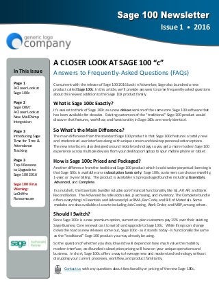 A CLOSER LOOK AT SAGE 100 “c” 
Answers to Frequently‐Asked Questions (FAQs) 
Concurrent with the release of Sage 100 2016 back in November, Sage also launched a new     
product called Sage 100c. In this article, we’ll provide answers to some frequently‐asked questions 
about this newest addition to the Sage 100 product family. 
What is Sage 100c Exactly? 
It’s easiest to think of Sage 100c as a new deluxe version of the same core Sage 100 software that 
has been available for decades.  Existing customers of the “traditional” Sage 100 product would 
discover that features, workflow, and functionality in Sage 100c are nearly identical. 
So What’s the Main Difference? 
The main difference from the standard Sage 100 product is that Sage 100c features a totally new 
and modernized user interface along with unique screen and desktop personalization options.   
The new interface is also designed around mobile technology so you get a more modern Sage 100 
experience across multiple devices from your desktop or laptop to your mobile phone or tablet. 
How is Sage 100c Priced and Packaged? 
Another difference from the traditional Sage 100 product which is sold under perpetual licensing is 
that Sage 100c is available on a subscription basis only.  Sage 100c customers can choose monthly, 
1‐year, or 3‐year billing.  The product is available in 3 prepackaged bundles including Essentials, 
Advanced, and Complete.  
In a nutshell, the Essentials bundle includes core financial functionality like GL, AP, AR, and Bank 
Reconciliation.  The Advanced bundle adds sales, purchasing, and inventory. The Complete bundle 
offers everything in Essentials and Advanced plus RMA, Bar Code, and Bill of Materials. Some  
modules are also available a la carte including Job Costing, Work Order, and MRP, among others.   
Should I Switch? 
Since Sage 100c is a new premium option, current on‐plan customers pay 15% over their existing 
Sage Business Care renewal cost to switch and upgrade to Sage 100c.  While things can change 
down the road as new releases come out, Sage 100c ‐ as it stands today ‐ is functionally the same 
as the “traditional” Sage 100 product you may already be using.  
So the question of whether you should switch will depend on how much value the mobility,     
modern interface, and bundled subscription pricing will have on your unique operations and    
business.  In short, Sage 100c offers a way to leverage new and modernized technology without 
disrupting your current processes, workflow, and product familiarity.  
Contact us with any questions about functionality or pricing of the new Sage 100c. 
Issue 1  •  2016 
 
In This Issue 
  
Page 1 
A Closer Look at 
Sage 100c 
Page 2 
Sage CRM: 
A Closer Look at 
New MailChimp 
Integration 
Page 3 
Introducing Sage 
Time for Time & 
Attendance 
Tracking 
Page 3 
Top 4 Reasons   
to Upgrade to 
Sage 100 2016 
Sage 100 Virus 
Warning:    
LeChiffre         
Ransomware 
 
