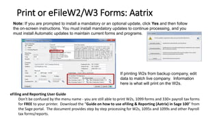 Print or eFileW2/W3 Forms: Aatrix
If printing W2s from backup company, edit
data to match live company. Information
here is what will print on the W2s.
Note: If you are prompted to install a mandatory or an optional update, click Yes and then follow
the on-screen instructions. You must install mandatory updates to continue processing, and you
must install Automatic updates to maintain current forms and programs.
eFiling and Reporting User Guide
Don't be confused by the menu name - you are still able to print W2s, 1099 forms and 330+ payroll tax forms
for FREE to your printer. Download the “Guide on how to use eFiling & Reporting (Aatrix) in Sage 100” from
the Sage portal. The document provides step by step processing for W2s, 1095s and 1099s and other Payroll
tax forms/reports.
 