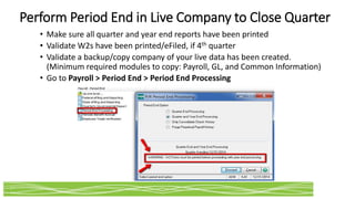 Perform Period End in Live Company to Close Quarter
• Make sure all quarter and year end reports have been printed
• Validate W2s have been printed/eFiled, if 4th quarter
• Validate a backup/copy company of your live data has been created.
(Minimum required modules to copy: Payroll, GL, and Common Information)
• Go to Payroll > Period End > Period End Processing
 