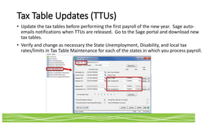 Tax Table Updates (TTUs)
• Update the tax tables before performing the first payroll of the new year. Sage auto-
emails notifications when TTUs are released. Go to the Sage portal and download new
tax tables.
• Verify and change as necessary the State Unemployment, Disability, and local tax
rates/limits in Tax Table Maintenance for each of the states in which you process payroll.
 