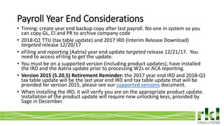 To edit footer choose Insert > Header & Footer and Apply to All 13
• Timing: create year end backup copy after last payroll. No one in system so you
can copy GL, CI and PR to archive company code
• 2018-Q1 TTU (tax table update) and 2017 IRD (Interim Release Download)
targeted release 12/20/17
• eFiling and reporting (Aatrix) year end update targeted release 12/21/17. You
need to access eFiling to get the update.
• You must be on a supported version (including product updates), have installed
the IRD and the Aatrix update prior to processing W2s or ACA reporting.
• Version 2015 (5.20.5) Retirement Reminder: the 2017 year end IRD and 2018-Q1
tax table update will be the last year end IRD and tax table update that will be
provided for version 2015, please see our supported versions document.
• When installing the IRD, it will verify you are on the appropriate product update.
Installation of the product update will require new unlocking keys, provided by
Sage in December.
Payroll Year End Considerations
 