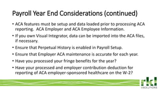 To edit footer choose Insert > Header & Footer and Apply to All 14
• ACA features must be setup and data loaded prior to processing ACA
reporting. ACA Employer and ACA Employee Information.
• If you own Visual Integrator, data can be imported into the ACA files,
if necessary.
• Ensure that Perpetual History is enabled in Payroll Setup.
• Ensure that Employer ACA maintenance is accurate for each year.
• Have you processed your fringe benefits for the year?
• Have your processed and employer contribution deduction for
reporting of ACA employer-sponsored healthcare on the W-2?
Payroll Year End Considerations (continued)
 