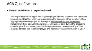 To edit footer choose Insert > Header & Footer and Apply to All 17
• Are you considered a Large Employer?
Your organization is an applicable large employer if you or other entities that must
be combined together with your organization (for instance, other members of an
aggregated group) employed an average of at least 50 full-time employees,
including full-time equivalent employees, on business days during the preceding
calendar year. For example, your 2016 employee count determines if you’ll be
required to track and report employee and health coverage information in 2017.
ACA Qualification
 
