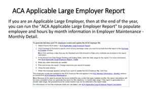 ACA Applicable Large Employer Report
If you are an Applicable Large Employer, then at the end of the year,
you can run the "ACA Applicable Large Employer Report" to populate
employee and hours by month information in Employer Maintenance -
Monthly Detail.
 