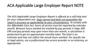ACA Applicable Large Employer Report NOTE
The ACA Applicable Large Employer Report is offered as a self-help tool
for your independent use. Sage cannot and does not guarantee the
report's accuracy or applicability to your circumstances. To comply with
the Affordable Care Act, hours of service must be reported by calendar
month. Because hours worked are tracked by pay periods in Sage 100
ERP and pay periods may span more than one month, a calculation is
performed to get an approximate monthly total. The total is an
estimate and may not reflect the actual hours worked. For specific tax
or legal advice, see a professional tax service provider or an attorney, as
appropriate.
 