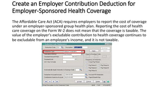 Create an Employer Contribution Deduction for
Employer-Sponsored Health Coverage
The Affordable Care Act (ACA) requires employers to report the cost of coverage
under an employer-sponsored group health plan. Reporting the cost of health
care coverage on the Form W-2 does not mean that the coverage is taxable. The
value of the employer's excludable contribution to health coverage continues to
be excludable from an employee's income, and it is not taxable.
 