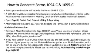 How to Generate Forms 1094-C & 1095-C
• Aatrix year-end update will include the Forms 1094 & 1095.
• A 1095 form will be generated for all employees who have information entered in the
ACA Employee Maintenance > Monthly Detail and/or Covered Individuals screens
• Open Payroll, Period End, Federal eFiling & Reporting
• After installing the Aatrix 2017 year end update the Forms 1094 & 1095 will be listed
Additional Information:
• To import ACA information into Sage 100 ERP using Visual Integrator module, please
contact RKL or see article in Sage Knowledgebase: “Where are the Affordable Care Act
(ACA) Visual Integrator jobs located”
• If you have version 4.50 or 2013 installed and you are not able to upgrade to Sage 100
2014 or higher, you may use the ACA worksheet to gather your ACA information, which
can be imported after the appropriate product update is released. Note: You must own
the Visual Integrator module. Please see related article, ACA Reporting Worksheet for
Sage 100 ERP
 