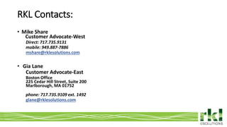 To edit footer choose Insert > Header & Footer and Apply to All 26
• Mike Share
Customer Advocate-West
Direct: 717.735.9131
mobile: 949.887-7886
mshare@rklesolutions.com
• Gia Lane
Customer Advocate-East
Boston Office
225 Cedar Hill Street, Suite 200
Marlborough, MA 01752
phone: 717.735.9109 ext. 1492
glane@rklesolutions.com
RKL Contacts:
 