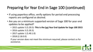 To edit footer choose Insert > Header & Footer and Apply to All 3
• If using paperless office, verify options for period end processing
reports are configured as desired.
• Are you on a minimum supported version of Sage 100 for year end
updates to be applied?
• 2015 update 5 (5.20.5)- This is the last Year End Update for Sage 100 2015
• 2016 update 3 (5.30.3)
• 2017 update 1 (5.40.1.0)
• 2018 (2.18.0.0)
If your version does not meet the minimum required, please contact us for
assistance.
Preparing for Year End in Sage 100 (continued)
 