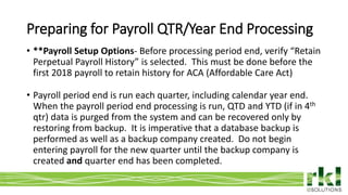 To edit footer choose Insert > Header & Footer and Apply to All 4
• **Payroll Setup Options- Before processing period end, verify “Retain
Perpetual Payroll History” is selected. This must be done before the
first 2018 payroll to retain history for ACA (Affordable Care Act)
• Payroll period end is run each quarter, including calendar year end.
When the payroll period end processing is run, QTD and YTD (if in 4th
qtr) data is purged from the system and can be recovered only by
restoring from backup. It is imperative that a database backup is
performed as well as a backup company created. Do not begin
entering payroll for the new quarter until the backup company is
created and quarter end has been completed.
Preparing for Payroll QTR/Year End Processing
 