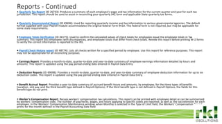 To edit footer choose Insert > Header & Footer and Apply to All 7
• Quarterly Tax Report (ID 26733): Produces a summary of each employee's wage and tax information for the current quarter and year for each tax
jurisdiction. This report should be used to assist in reconciling your quarterly 941 form and applicable State quarterly tax forms.
• Quarterly Governmental Report (ID 49696): Used for reporting quarterly income and tax information to various governmental agencies. The default
format supplied with your Payroll module accommodates the original federal Form 941A. This federal form is not required, but may be applicable for
some state requirements.
• Employee Totals Verification (ID 26175): Used to confirm the calculated values of check totals for employees equal the employee totals in Tax
Summary. This report lists employees with discrepancies, and employee totals that differ from check totals. Review this report before printing W-2 forms
to verify the correct information is reported to the IRS.
• Payroll Check History report (ID 48774): Lists all checks written for a specified period by employee. Use this report for reference purposes. This report
may not be appropriate for all reconciling purposes.
• Earnings Report: Provides a month-to-date, quarter-to-date and year-to-date summary of employee earnings information detailed by hours and
amounts. This report is updated using the pay period ending date entered in Payroll Data Entry.
• Deduction Reports (ID 49698): Provides a month-to-date, quarter-to-date, and year-to-date summary of employee deduction information for up to six
deduction codes. This report is updated using the pay period ending date entered in Payroll Data Entry.
• Benefit Accrual Report: Provides a year-to-date summary of accrued benefit hours and amounts, by employee, for the three types of benefits
(vacation, sick pay, and the third benefit type defined in Payroll Options). If the third benefit type is not defined in Payroll Options, the fields for this
benefit type do not print.
• Worker’s Compensation Report: Recaps workers' compensation tax calculations. This report can be printed with employee detail or can be summarized
by workers' compensation code. The number of paychecks, wages, and hours applying to specific codes are reported, as well as the tax extension for each
employee. In the Workers' Compensation Maintenance window, when Monthly is selected in the Type of Limit field, the Workers' Compensation Report
prints for the month defined in the Payroll Accounting Date field
Reports - Continued
 