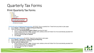 Quarterly Tax Forms
Print Quarterly Tax Forms
Print the 941 & 941 Schedule B Federal tax forms (ID 27107): This is a quarterly form. These forms are printed on plain paper.
a. Go to: Payroll > Period End > Federal eFiling and Reporting.
b. Select the following, and click Accept.
 Form ID = xxxx 941/Schedule B/941-V Report (xxxx=tax form year)
 Verify Company information. *Note: Company name, address, phone and Federal Tax ID are automatically populated from
Company Maintenance, but can be changed
 Verify the Reporting Year and Quarter
 Click Accept
Print applicable State tax forms (ID 52376): These forms are printed on plain paper.
a. Go to: Payroll > Period End > Federal eFiling and Reporting.
b. Select the applicable State from drop down
c. Highlight applicable State tax form
 Verify Company information. *Note: Company name, address, phone and Federal Tax ID are automatically populated from
Company Maintenance, but can be changed
 Verify the Reporting Year and Quarter
 Click Accept
 
