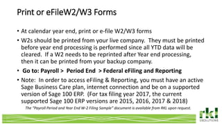 Print or eFileW2/W3 Forms
• At calendar year end, print or e-file W2/W3 forms
• W2s should be printed from your live company. They must be printed
before year end processing is performed since all YTD data will be
cleared. If a W2 needs to be reprinted after Year end processing,
then it can be printed from your backup company.
• Go to: Payroll > Period End > Federal eFiling and Reporting
• Note: In order to access eFiling & Reporting, you must have an active
Sage Business Care plan, internet connection and be on a supported
version of Sage 100 ERP. (For tax filing year 2017, the current
supported Sage 100 ERP versions are 2015, 2016, 2017 & 2018)
The “Payroll Period and Year End W-2 Filing Sample” document is available from RKL upon request.
 