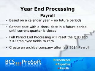 Year End Processing
Payroll
• Based on a calendar year – no future periods
• Cannot post with a check date in a future period
until current quarter is closed
• Full Period End Processing will reset the QTD and
YTD employee fields to zero
• Create an archive company after last 2014 Payroll
 