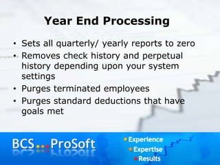 Year End Processing
• Sets all quarterly/ yearly reports to zero
• Removes check history and perpetual
history depending upon your system
settings
• Purges terminated employees
• Purges standard deductions that have
goals met
 