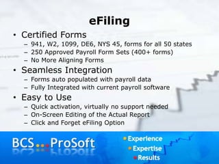 eFiling
• Certified Forms
– 941, W2, 1099, DE6, NYS 45, forms for all 50 states
– 250 Approved Payroll Form Sets (400+ forms)
– No More Aligning Forms
• Seamless Integration
– Forms auto populated with payroll data
– Fully Integrated with current payroll software
• Easy to Use
– Quick activation, virtually no support needed
– On-Screen Editing of the Actual Report
– Click and Forget eFiling Option
 