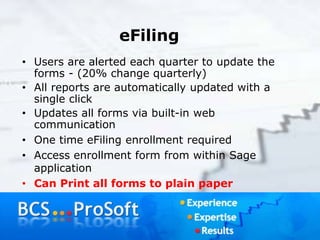 eFiling
• Users are alerted each quarter to update the
forms - (20% change quarterly)
• All reports are automatically updated with a
single click
• Updates all forms via built-in web
communication
• One time eFiling enrollment required
• Access enrollment form from within Sage
application
• Can Print all forms to plain paper
 
