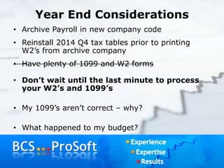 Year End Considerations
• Archive Payroll in new company code
• Reinstall 2014 Q4 tax tables prior to printing
W2’s from archive company
• Have plenty of 1099 and W2 forms
• Don’t wait until the last minute to process
your W2’s and 1099’s
• My 1099’s aren’t correct – why?
• What happened to my budget?
 