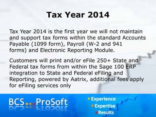Tax Year 2014
Tax Year 2014 is the first year we will not maintain
and support tax forms within the standard Accounts
Payable (1099 form), Payroll (W-2 and 941
forms) and Electronic Reporting Module.
Customers will print and/or eFile 250+ State and
Federal tax forms from within the Sage 100 ERP
integration to State and Federal eFiling and
Reporting, powered by Aatrix, additional fees apply
for eFiling services only
 