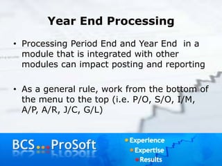 Year End Processing
• Processing Period End and Year End in a
module that is integrated with other
modules can impact posting and reporting
• As a general rule, work from the bottom of
the menu to the top (i.e. P/O, S/O, I/M,
A/P, A/R, J/C, G/L)
 