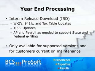 Year End Processing
• Interim Release Download (IRD)
– W-2’s, 941’s, and Tax Table Updates
– 1099 Updates
– AP and Payroll as needed to support State and
Federal e-Filing
• Only available for supported versions and
for customers current on maintenance
 