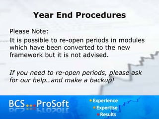 Year End Procedures
Please Note:
It is possible to re-open periods in modules
which have been converted to the new
framework but it is not advised.
If you need to re-open periods, please ask
for our help…and make a backup!
 