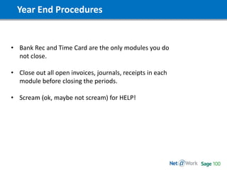 Year End Procedures
• Bank Rec and Time Card are the only modules you do
not close.
• Close out all open invoices, journals, receipts in each
module before closing the periods.
• Scream (ok, maybe not scream) for HELP!
 