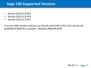 Sage 100 Supported Versions
• Version 2016 (5.3) SP1
• Version 2015 (5.2) SP3
• Version 2014 (5.1) SP7
If on any older version, and you use Payroll, and need to file w-2’s, please call
Net@Work ASAP for a solution. Helpdesk 888.494.9479
 
