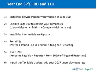 Year End SP’s, IRD and TTU
1) Install the Service Pack for your version of Sage 100
2) Log into Sage 100 to convert your companies
(Library Master >> Main >> Company Maintenance)
3) Install the Interim Release Update
4) Run W-2s
(Payroll > Period End >> Federal e-filing and Reporting)
5) Run 1099s
(Accounts Payable > Reports > Form 1099 e-filing and Reporting)
6) Install the Tax Table Update, add your 2017 unemployment rate
 