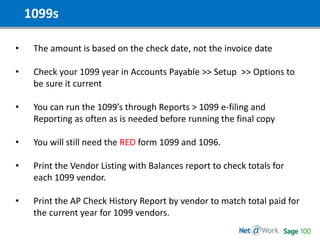 1099s
• The amount is based on the check date, not the invoice date
• Check your 1099 year in Accounts Payable >> Setup >> Options to
be sure it current
• You can run the 1099’s through Reports > 1099 e-filing and
Reporting as often as is needed before running the final copy
• You will still need the RED form 1099 and 1096.
• Print the Vendor Listing with Balances report to check totals for
each 1099 vendor.
• Print the AP Check History Report by vendor to match total paid for
the current year for 1099 vendors.
 
