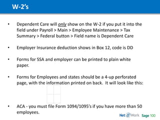 W-2’s
• Dependent Care will only show on the W-2 if you put it into the
field under Payroll > Main > Employee Maintenance > Tax
Summary > Federal button > Field name is Dependent Care
• Employer Insurance deduction shows in Box 12, code is DD
• Forms for SSA and employer can be printed to plain white
paper.
• Forms for Employees and states should be a 4-up perforated
page, with the information printed on back. It will look like this:
• ACA - you must file Form 1094/1095’s if you have more than 50
employees.
 