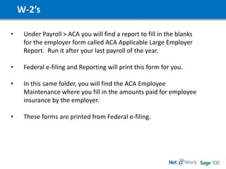W-2’s
• Under Payroll > ACA you will find a report to fill in the blanks
for the employer form called ACA Applicable Large Employer
Report. Run it after your last payroll of the year.
• Federal e-filing and Reporting will print this form for you.
• In this same folder, you will find the ACA Employee
Maintenance where you fill in the amounts paid for employee
insurance by the employer.
• These forms are printed from Federal e-filing.
 