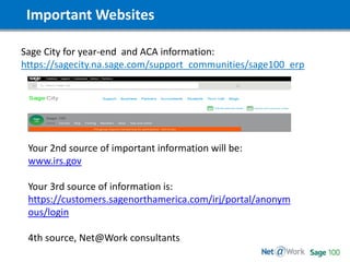 Important Websites
Sage City for year-end and ACA information:
https://sagecity.na.sage.com/support_communities/sage100_erp
Your 2nd source of important information will be:
www.irs.gov
Your 3rd source of information is:
https://customers.sagenorthamerica.com/irj/portal/anonym
ous/login
4th source, Net@Work consultants
 