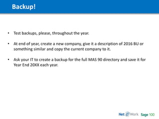 Backup!
• Test backups, please, throughout the year.
• At end of year, create a new company, give it a description of 2016 BU or
something similar and copy the current company to it.
• Ask your IT to create a backup for the full MAS 90 directory and save it for
Year End 20XX each year.
 